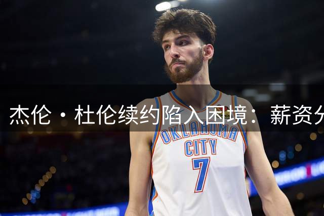 杰伦·杜伦续约陷入困境：薪资分歧成关键
